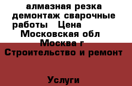 алмазная резка,демонтаж,сварочные работы › Цена ­ 7 000 - Московская обл., Москва г. Строительство и ремонт » Услуги   